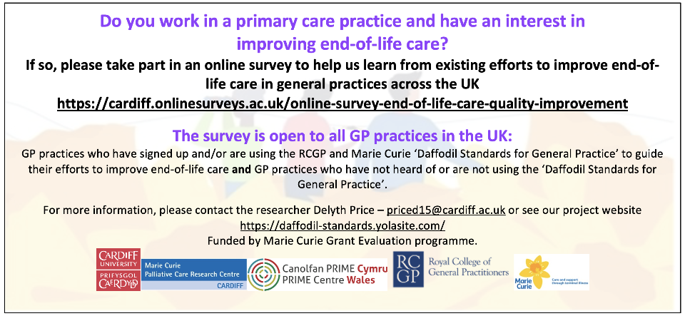 Do you work in a primary care practice and have an interest in improving end-of-life care? If so, please take part in an online survey to help us learn from existing efforts to improve end-of- life care in general practices across the UK https://cardiff.onlinesurveys.ac.uk/online-survey-end-of-life-care-quality-improvement The survey is open to all GP practices in the UK: GP practices who have signed up and/or are using the CGP and Marie Curie 'Daffodil Standards for General Practice' to guide their efforts to improve end-of-life care and GP practices who have not hear of or are not using the 'Daffodil Standards for General Practice'. For more information, please contact the researcher Delyth Price - priced15@cardiff.ac.uk or see our project website https://daffodil-standards.yolasite.com/ Funded by Marie Curie Grant Evaluation programme.