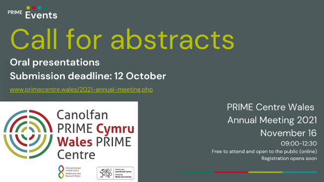 Call for abstracts - PRIME Annual Meeting  The 2021 PRIME Centre Wales Annual Meeting will be a virtual conference held over one morning: Tuesday, 16th November 2021, 9:00-12:30.  Submission deadline: 12th October 2021 We invite primary, emergency, and unscheduled care research in any stage of development. In addition, we welcome submissions concerning patient and public involvement in such studies. Abstracts are invited for short oral presentations (10 minutes - 7 minutes presenting, plus 3 minutes questions).